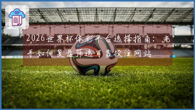 2026世界杯体彩平台选择指南:老手如何复盘筛选可靠投注网站