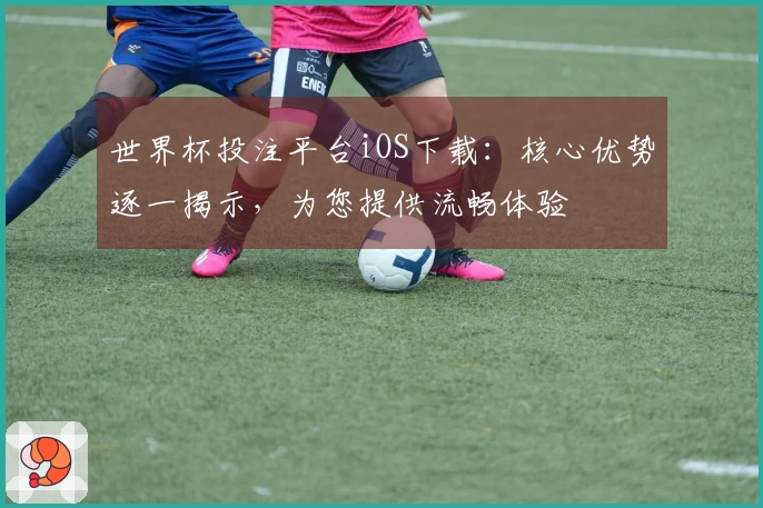 世界杯投注平台iOS下载：核心优势逐一揭示，为您提供流畅体验